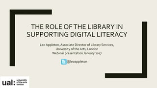 THE ROLE OFTHE LIBRARY IN
SUPPORTING DIGITAL LITERACY
Leo Appleton, Associate Director of Library Services,
University of the Arts, London
Webinar presentation January 2017
@leoappleton
 