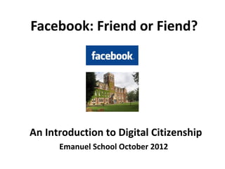 Facebook: Friend or Fiend?




An Introduction to Digital Citizenship
      Emanuel School October 2012
 