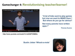 Gamechanger 4: Revolutionising teacher/learner!


                                             “A lot of kids want to play games
                                             but now we want to MAKE them !
                                              But where do you go for advice?
                                             Not many parents have written
                                             apps !”
                                                                 Thomas Suarez



http://www.youtube.com/watch?v=ehDAP1OQ9Zw




                         Bustin Jieber ‘Whack-a-mole’
 