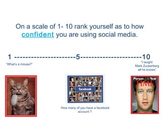 On a scale of 1- 10 rank yourself as to how
       confident you are using social media.


 1 ----------------------5----------------------10
                                                           “I taught
“What’s a mouse?”
                                                       Mark Zuckerberg
                                                        all he knows”




                     How many of you have a facebook
                               account ?
 