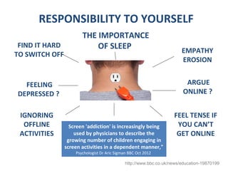 RESPONSIBILITY TO YOURSELF
                       THE IMPORTANCE
 FIND IT HARD              OF SLEEP                                     EMPATHY
TO SWITCH OFF
                                                                        EROSION


  FEELING                                                                 ARGUE
DEPRESSED ?                                                              ONLINE ?


 IGNORING                                                           FEEL TENSE IF
  OFFLINE         Screen 'addiction' is increasingly being           YOU CAN’T
 ACTIVITIES         used by physicians to describe the               GET ONLINE
                 growing number of children engaging in
                screen activities in a dependent manner,"
                    Psychologist Dr Aric Sigman BBC Oct 2012

                                              http://www.bbc.co.uk/news/education-19870199
 