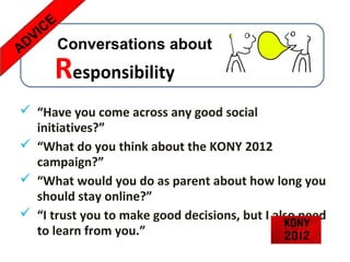 CE
  VI
AD      Conversations about
      Responsibility
 “Have you come across any good social
  initiatives?”
 “What do you think about the KONY 2012
  campaign?”
 “What would you do as parent about how long you
  should stay online?”
 “I trust you to make good decisions, but I also need
  to learn from you.”
 
