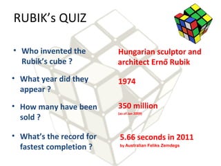 RUBIK’s QUIZ

• Who invented the        Hungarian sculptor and
  Rubik’s cube ?          architect Ernő Rubik
• What year did they      1974
  appear ?
• How many have been      350 million
                          (as of Jan 2009)
  sold ?

• What’s the record for    5.66 seconds in 2011
  fastest completion ?     by Australian Feliks Zemdegs
 