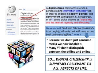 A digital citizen commonly refers to a
person utilizing information technology (IT)
in order to engage in society, politics, and
government participation. K. Mossberger,
et al.[1] define digital citizens as "those who
use the Internet regularly and effectively.”

We would add “and who takes responsibility
to act safely, ethically and with compassion
both online and offline.” WHY ?

• Because we don’t just consume
  media we now inhabit it.
• Many YP don’t distinguish
  between the offline and online.

 SO... DIGITAL CITIZENSHIP is
  SUPREMELY RELEVANT TO
    ALL ASPECTS OF LIFE.
 