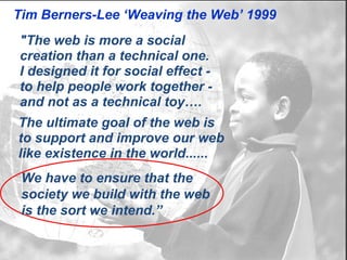 Tim Berners-Lee ‘Weaving the Web’ 1999
"The web is more a social
creation than a technical one.
I designed it for social effect -
to help people work together -
and not as a technical toy….
The ultimate goal of the web is
to support and improve our web
like existence in the world......
 We have to ensure that the
 society we build with the web
 is the sort we intend.”
 