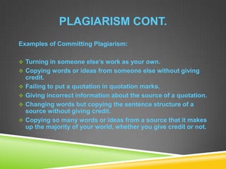 PLAGIARISM CONT.
Examples of Committing Plagiarism:
 Turning in someone else’s work as your own.
 Copying words or ideas from someone else without giving
credit.
 Failing to put a quotation in quotation marks.
 Giving incorrect information about the source of a quotation.
 Changing words but copying the sentence structure of a
source without giving credit.
 Copying so many words or ideas from a source that it makes
up the majority of your world, whether you give credit or not.
 