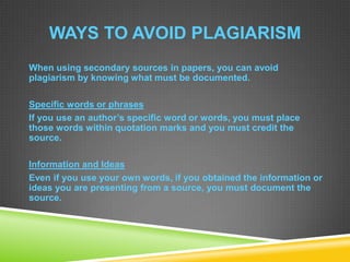 WAYS TO AVOID PLAGIARISM
When using secondary sources in papers, you can avoid
plagiarism by knowing what must be documented.
Specific words or phrases
If you use an author’s specific word or words, you must place
those words within quotation marks and you must credit the
source.
Information and Ideas
Even if you use your own words, if you obtained the information or
ideas you are presenting from a source, you must document the
source.
 