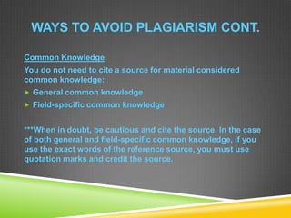 WAYS TO AVOID PLAGIARISM CONT.
Common Knowledge
You do not need to cite a source for material considered
common knowledge:
 General common knowledge
 Field-specific common knowledge
***When in doubt, be cautious and cite the source. In the case
of both general and field-specific common knowledge, if you
use the exact words of the reference source, you must use
quotation marks and credit the source.
 