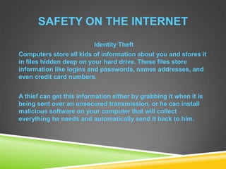 SAFETY ON THE INTERNET
Identity Theft
Computers store all kids of information about you and stores it
in files hidden deep on your hard drive. These files store
information like logins and passwords, names addresses, and
even credit card numbers.
A thief can get this information either by grabbing it when it is
being sent over an unsecured transmission, or he can install
malicious software on your computer that will collect
everything he needs and automatically send it back to him.
 