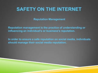SAFETY ON THE INTERNET
Reputation Management
Reputation management is the practice of understanding or
influencing an individual's or business's reputation.
In order to ensure a safe reputation on social media, individuals
should manage their social media reputation.
 