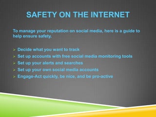 SAFETY ON THE INTERNET
To manage your reputation on social media, here is a guide to
help ensure safety.
 Decide what you want to track
 Set up accounts with free social media monitoring tools
 Set up your alerts and searches
 Set up your own social media accounts
 Engage-Act quickly, be nice, and be pro-active
 