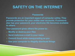 SAFETY ON THE INTERNET
Passwords
Passwords are an important aspect of computer safety. They
provide protection for your online user accounts. If someone
else has your password, your electronic life becomes available
to others.
Your password gives others the power to:
 Modify or destroy your files
 Send malicious e-mail in your name
 Commit fraud while masquerading as you
 Use your computer to illegally distribute things
 