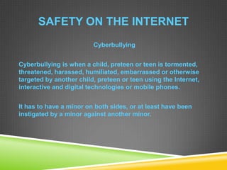 SAFETY ON THE INTERNET
Cyberbullying
Cyberbullying is when a child, preteen or teen is tormented,
threatened, harassed, humiliated, embarrassed or otherwise
targeted by another child, preteen or teen using the Internet,
interactive and digital technologies or mobile phones.
It has to have a minor on both sides, or at least have been
instigated by a minor against another minor.
 