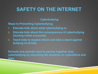 SAFETY ON THE INTERNET
Cyberbullying
Steps to Preventing Cyberbullying:
1. Educate kids about what cyberbullying is
2. Educate kids about the consequences of cyberbullying
(loosing online accounts).
3. Teach kids to respect others and take a stand against
bullying of all kids
Schools and parents need to partner together stop
cyberbullying by educating the students on cyberethics and
laws.
 