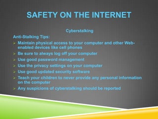 SAFETY ON THE INTERNET
Cyberstalking
Anti-Stalking Tips:
 Maintain physical access to your computer and other Web-
enabled devices like cell phones
 Be sure to always log off your computer
 Use good password management
 Use the privacy settings on your computer
 Use good updated security software
 Teach your children to never provide any personal information
on the computer
 Any suspicions of cyberstalking should be reported
 