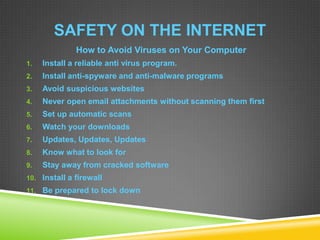 SAFETY ON THE INTERNET
How to Avoid Viruses on Your Computer
1. Install a reliable anti virus program.
2. Install anti-spyware and anti-malware programs
3. Avoid suspicious websites
4. Never open email attachments without scanning them first
5. Set up automatic scans
6. Watch your downloads
7. Updates, Updates, Updates
8. Know what to look for
9. Stay away from cracked software
10. Install a firewall
11. Be prepared to lock down
 