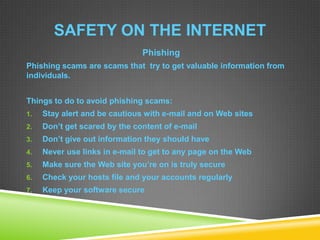 SAFETY ON THE INTERNET
Phishing
Phishing scams are scams that try to get valuable information from
individuals.
Things to do to avoid phishing scams:
1. Stay alert and be cautious with e-mail and on Web sites
2. Don’t get scared by the content of e-mail
3. Don’t give out information they should have
4. Never use links in e-mail to get to any page on the Web
5. Make sure the Web site you’re on is truly secure
6. Check your hosts file and your accounts regularly
7. Keep your software secure
 