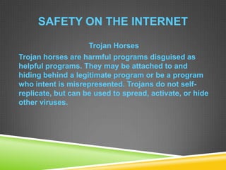 SAFETY ON THE INTERNET
Trojan Horses
Trojan horses are harmful programs disguised as
helpful programs. They may be attached to and
hiding behind a legitimate program or be a program
who intent is misrepresented. Trojans do not self-
replicate, but can be used to spread, activate, or hide
other viruses.
 