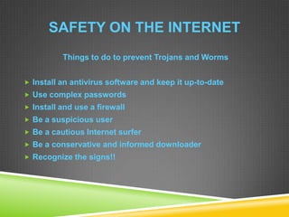 SAFETY ON THE INTERNET
Things to do to prevent Trojans and Worms
 Install an antivirus software and keep it up-to-date
 Use complex passwords
 Install and use a firewall
 Be a suspicious user
 Be a cautious Internet surfer
 Be a conservative and informed downloader
 Recognize the signs!!
 
