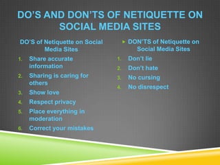DO’S AND DON’TS OF NETIQUETTE ON
SOCIAL MEDIA SITES
DO’S of Netiquette on Social
Media Sites
1. Share accurate
information
2. Sharing is caring for
others
3. Show love
4. Respect privacy
5. Place everything in
moderation
6. Correct your mistakes
 DON’TS of Netiquette on
Social Media Sites
1. Don’t lie
2. Don’t hate
3. No cursing
4. No disrespect
 