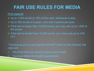 FAIR USE RULES FOR MEDIA
Print material:
 Up to 1,000 words or 10% of the work, whichever is less.
 Up to 250 words of a poem, and only 3 poems per poet.
 If the text is longer than 10,000 words, you may use up to 1,000 of
the words.
 If the text is shorter than 10,000 words, you many use up to 10%
of it.
**As long as you or your teacher will NOT post it on the Internet, the
rules are:
1. You must cite your source to give proper credit.
2. You must follow the length requirements
 