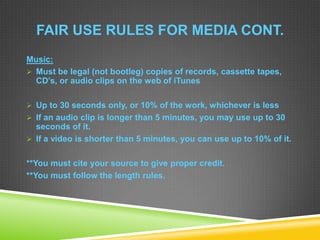 FAIR USE RULES FOR MEDIA CONT.
Music:
 Must be legal (not bootleg) copies of records, cassette tapes,
CD’s, or audio clips on the web of iTunes
 Up to 30 seconds only, or 10% of the work, whichever is less
 If an audio clip is longer than 5 minutes, you may use up to 30
seconds of it.
 If a video is shorter than 5 minutes, you can use up to 10% of it.
**You must cite your source to give proper credit.
**You must follow the length rules.
 