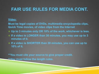 FAIR USE RULES FOR MEDIA CONT.
Video:
Must be legal copies of DVDs, multimedia encyclopedia clips,
Quick Time movies, of video clips from the Internet
 Up to 3 minutes only OR 10% of the work, whichever is less.
 If a video is LONGER than 30 minutes, you may use up to 3
minutes of it.
 If a video is SHORTER than 30 minutes, you can use up to
10% of it.
**You must cite your source to give proper credit.
**You must follow the length rules.
 