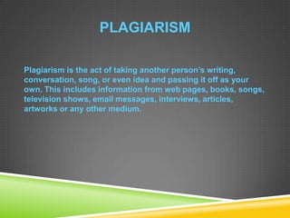 PLAGIARISM
Plagiarism is the act of taking another person’s writing,
conversation, song, or even idea and passing it off as your
own. This includes information from web pages, books, songs,
television shows, email messages, interviews, articles,
artworks or any other medium.
 