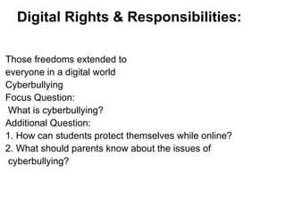 Digital Rights & Responsibilities:
Those freedoms extended to
everyone in a digital world
Cyberbullying
Focus Question:
What is cyberbullying?
Additional Question:
1. How can students protect themselves while online?
2. What should parents know about the issues of
cyberbullying?
 