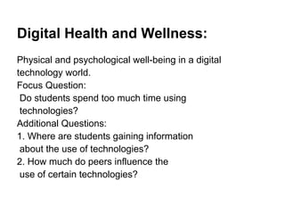 Digital Health and Wellness:
Physical and psychological well-being in a digital
technology world.
Focus Question:
Do students spend too much time using
technologies?
Additional Questions:
1. Where are students gaining information
about the use of technologies?
2. How much do peers influence the
use of certain technologies?
 