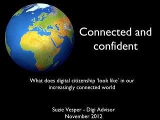 Connected and
                                     confident
                                   What does digital citizenship
                                   ‘look like’ in our increasingly
                                         connected world
  Note: View videos linked to
    from slides as part of this
 presentation. If you are having
  trouble clicking on the links,
                                   Suzie Vesper - Digi Advisor
look in the ‘Notes’ tab for each         November 2012
    slide to get the hyperlink.
 