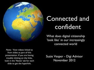 Connected and
confident
What does digital citizenship
‘look like’ in our increasingly
connected world
Suzie Vesper - Digi Advisor
November 2012
Note: View videos linked to
from slides as part of this
presentation. If you are having
trouble clicking on the links,
look in the ‘Notes’ tab for each
slide to get the hyperlink.
 