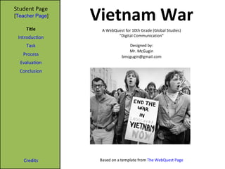 Vietnam War Student Page Title Introduction Task Process Evaluation Conclusion Credits A WebQuest for 10th Grade (Global Studies) “ Digital Communication” Designed by: Mr. McGugin [email_address] Based on a template from  The WebQuest Page [ Teacher Page ] 