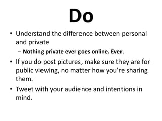 Do
• Understand the difference between personal
  and private
  – Nothing private ever goes online. Ever.
• If you do post pictures, make sure they are for
  public viewing, no matter how you’re sharing
  them.
• Tweet with your audience and intentions in
  mind.
 