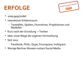 ERFOLGE

    2009 gegründet

    interaktiver Erlebnisraum
    − Texttafeln, Spielen, Fernrohren, Projektionen und
      Modellen

    Kurz nach der Gründung → Twitter

    Idee: neue Wege der eigenen Vermarktung

    Seit 2011
    − Facebook, Flickr, Qype, Foursquare, Instagram

    Wenige Berliner Museen nutzen Social Media
 