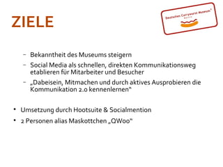 ZIELE
    −   Bekanntheit des Museums steigern
    −   Social Media als schnellen, direkten Kommunikationsweg
        etablieren für Mitarbeiter und Besucher
    −   „Dabeisein, Mitmachen und durch aktives Ausprobieren die
        Kommunikation 2.0 kennenlernen“


    Umsetzung durch Hootsuite & Socialmention

    2 Personen alias Maskottchen „QWoo“
 