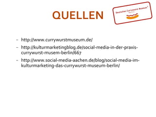 QUELLEN
−   http://www.currywurstmuseum.de/
−   http://kulturmarketingblog.de/social-media-in-der-praxis-
    currywurst-musem-berlin/667
−   http://www.social-media-aachen.de/blog/social-media-im-
    kulturmarketing-das-currywurst-museum-berlin/
 