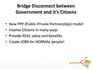 Bridge Disconnect between
       Government and it’s Citizens

•   New PPP (Public-Private Partnerships) model
•   Involve Citizens in many ways
•   Provide REAL value and benefits
•   Create JOBS for NORMAL people!
 