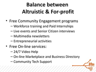 Balance between
         Altruistic & For-profit
• Free Community Engagement programs
  – Workforce training and Paid Internships
  – Live events and Senior Citizen interviews
  – Multimedia newsletters
  – Entrepreneurial activities
• Free On-line services:
  – 24/7 Video Help
  – On-line Marketplace and Business Directory
  – Community Tech Support
 