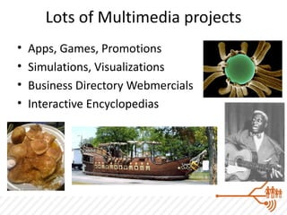 Lots of Multimedia projects
•   Apps, Games, Promotions
•   Simulations, Visualizations
•   Business Directory Webmercials
•   Interactive Encyclopedias
 
