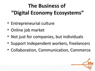 The Business of
    “Digital Economy Ecosystems”
•   Entrepreneurial culture
•   Online job market
•   Not just for companies, but individuals
•   Support Independent workers, freelancers
•   Collaboration, Communication, Commerce
 