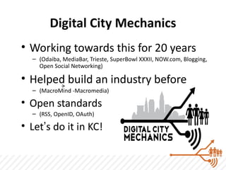 Digital City Mechanics
• Working towards this for 20 years
  – (Odaiba, MediaBar, Trieste, SuperBowl XXXII, NOW.com, Blogging,
    Open Social Networking)

• Helped build an industry before
  – (MacroMind -Macromedia)

• Open standards
  – (RSS, OpenID, OAuth)

• Let’s do it in KC!
 