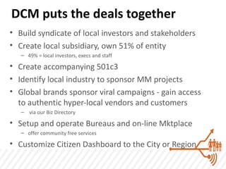 DCM puts the deals together
• Build syndicate of local investors and stakeholders
• Create local subsidiary, own 51% of entity
   – 49% = local investors, execs and staff

• Create accompanying 501c3
• Identify local industry to sponsor MM projects
• Global brands sponsor viral campaigns - gain access
  to authentic hyper-local vendors and customers
   – via our Biz Directory

• Setup and operate Bureaus and on-line Mktplace
   – offer community free services

• Customize Citizen Dashboard to the City or Region
 