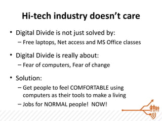 Hi-tech industry doesn’t care
• Digital Divide is not just solved by:
   – Free laptops, Net access and MS Office classes

• Digital Divide is really about:
   – Fear of computers, Fear of change

• Solution:
   – Get people to feel COMFORTABLE using
     computers as their tools to make a living
   – Jobs for NORMAL people! NOW!
 