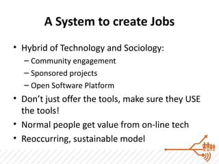 A System to create Jobs
• Hybrid of Technology and Sociology:
  – Community engagement
  – Sponsored projects
  – Open Software Platform
• Don’t just offer the tools, make sure they USE
  the tools!
• Normal people get value from on-line tech
• Reoccurring, sustainable model
 