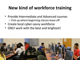 New kind of workforce training
• Provide Intermediate and Advanced courses
  – Pick up where beginning classes leave off
• Create local cyber-savvy workforce
• ONLY work with the best and brightest!
 