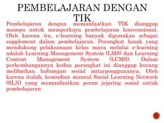 Pembelajaran dengan memanfaatkan TIK dianggap
mampu untuk memperkaya pembelajaran konvensional.
Oleh karena itu, e-learning banyak digunakan sebagai
supplement dalam pembelajaran. Perangkat lunak yang
mendukung pelaksanaan kelas maya melalui e-learning
adalah Learning Management System (LMS) dan Learning
Content Management System (LCMS). Dalam
perkembangannya kedua perangkat ini dianggap kurang
melibatkan hubungan sosial antarpenggunanya. Oleh
karena itulah, kemudian muncul Social Learning Network
(SLN) yang memanfaatkan peran jejaring sosial untuk
pembelajaran
 