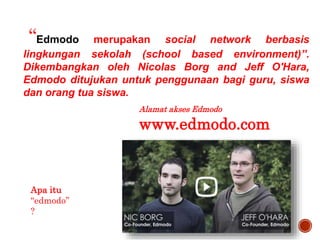 Apa itu
“edmodo”
?
“Edmodo merupakan social network berbasis
lingkungan sekolah (school based environment)”.
Dikembangkan oleh Nicolas Borg and Jeff O'Hara,
Edmodo ditujukan untuk penggunaan bagi guru, siswa
dan orang tua siswa.
Alamat akses Edmodo
www.edmodo.com
 