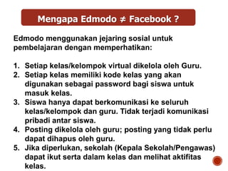 Edmodo menggunakan jejaring sosial untuk
pembelajaran dengan memperhatikan:
1. Setiap kelas/kelompok virtual dikelola oleh Guru.
2. Setiap kelas memiliki kode kelas yang akan
digunakan sebagai password bagi siswa untuk
masuk kelas.
3. Siswa hanya dapat berkomunikasi ke seluruh
kelas/kelompok dan guru. Tidak terjadi komunikasi
pribadi antar siswa.
4. Posting dikelola oleh guru; posting yang tidak perlu
dapat dihapus oleh guru.
5. Jika diperlukan, sekolah (Kepala Sekolah/Pengawas)
dapat ikut serta dalam kelas dan melihat aktifitas
kelas.
Mengapa Edmodo ≠ Facebook ?
 