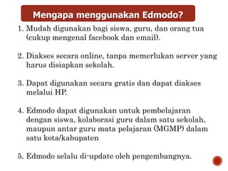 Mengapa menggunakan Edmodo?
1. Mudah digunakan bagi siswa, guru, dan orang tua
(cukup mengenal facebook dan email).
2. Diakses secara online, tanpa memerlukan server yang
harus disiapkan sekolah.
3. Dapat digunakan secara gratis dan dapat diakses
melalui HP.
4. Edmodo dapat digunakan untuk pembelajaran
dengan siswa, kolaborasi guru dalam satu sekolah,
maupun antar guru mata pelajaran (MGMP) dalam
satu kota/kabupaten
5. Edmodo selalu di-update oleh pengembangnya.
 